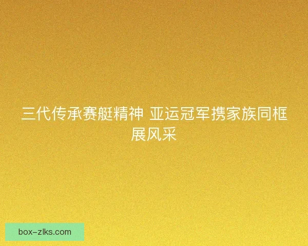 三代传承赛艇精神 亚运冠军携家族同框展风采