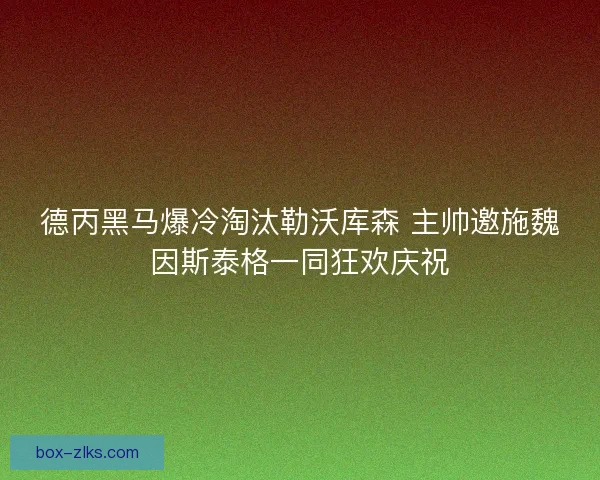德丙黑马爆冷淘汰勒沃库森 主帅邀施魏因斯泰格一同狂欢庆祝