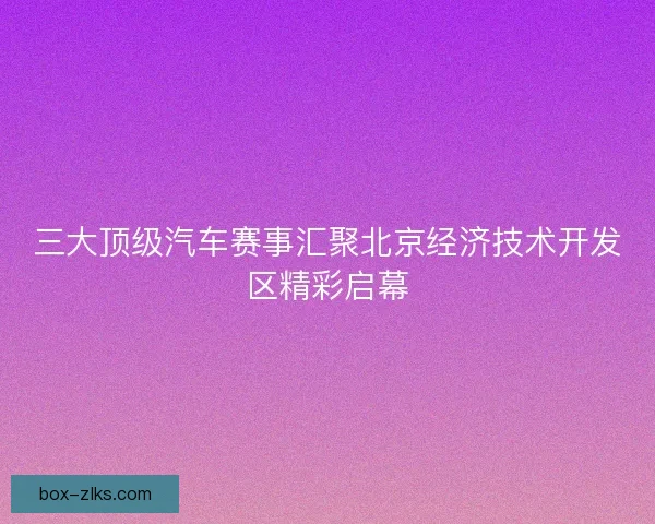 三大顶级汽车赛事汇聚北京经济技术开发区精彩启幕