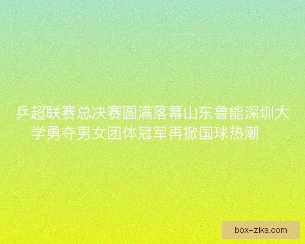 乒超联赛总决赛圆满落幕山东鲁能深圳大学勇夺男女团体冠军再掀国球热潮🏓