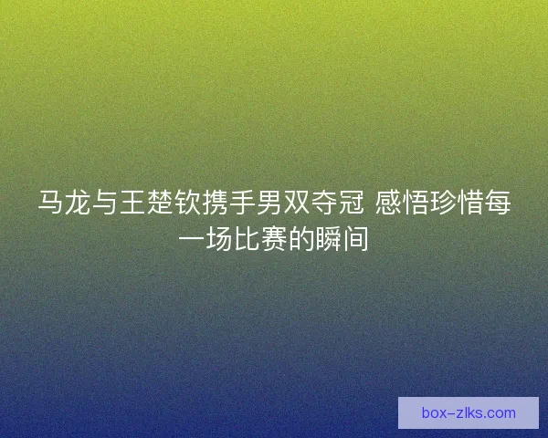 马龙与王楚钦携手男双夺冠 感悟珍惜每一场比赛的瞬间