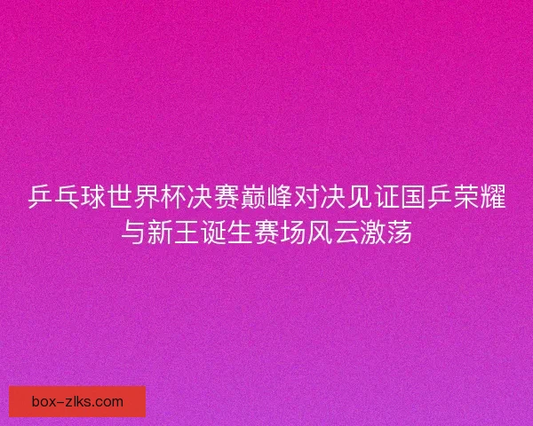 乒乓球世界杯决赛巅峰对决见证国乒荣耀与新王诞生赛场风云激荡 乒乓球世界杯决赛巅峰对决见证国乒荣耀与新王诞生赛场风云激荡