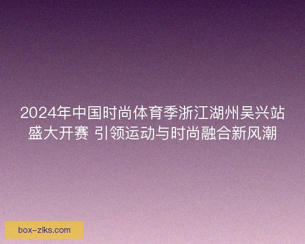 2024年中国时尚体育季浙江湖州吴兴站盛大开赛 引领运动与时尚融合新风潮 2024年中国时尚体育季浙江湖州吴兴站盛大开赛 引领运动与时尚融合新风潮