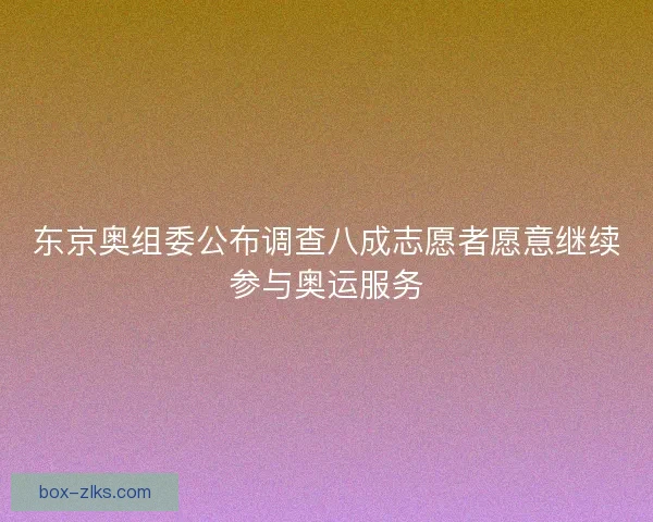 东京奥组委公布调查八成志愿者愿意继续参与奥运服务