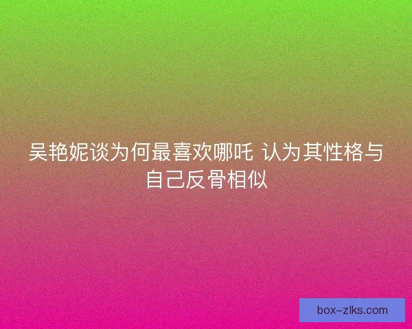 吴艳妮谈为何最喜欢哪吒 认为其性格与自己反骨相似