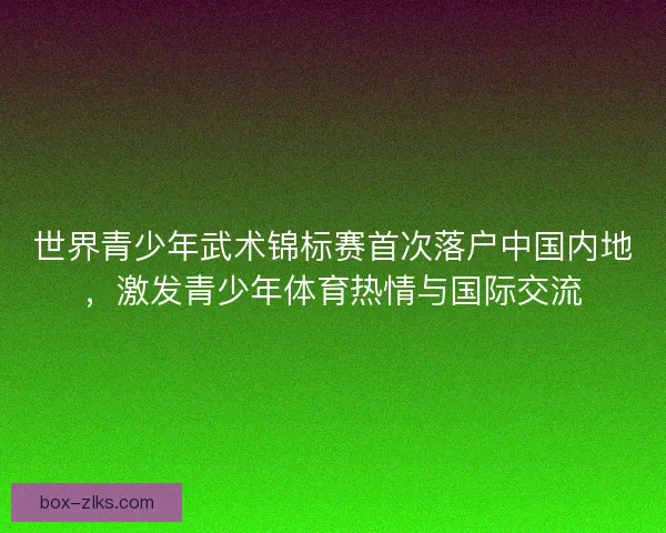 世界青少年武术锦标赛首次落户中国内地，激发青少年体育热情与国际交流
