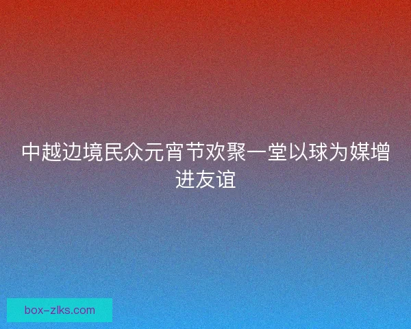 中越边境民众元宵节欢聚一堂以球为媒增进友谊