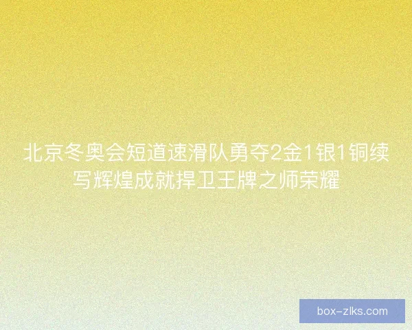 北京冬奥会短道速滑队勇夺2金1银1铜续写辉煌成就捍卫王牌之师荣耀